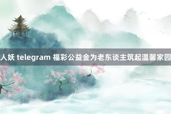 人妖 telegram 福彩公益金为老东谈主筑起温馨家园