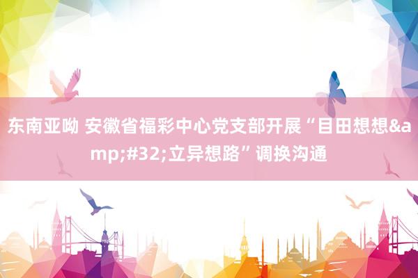 东南亚呦 安徽省福彩中心党支部开展“目田想想&#32;立异想路”调换沟通