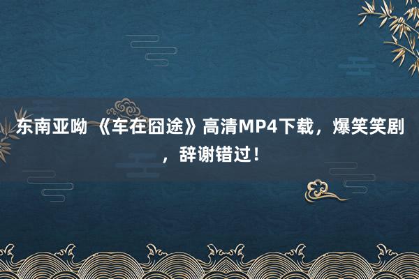 东南亚呦 《车在囧途》高清MP4下载，爆笑笑剧，辞谢错过！