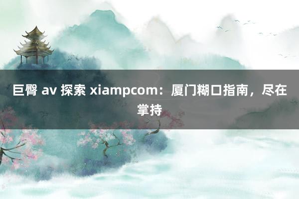 巨臀 av 探索 xiampcom：厦门糊口指南，尽在掌持