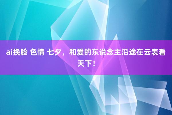 ai换脸 色情 七夕，和爱的东说念主沿途在云表看天下！