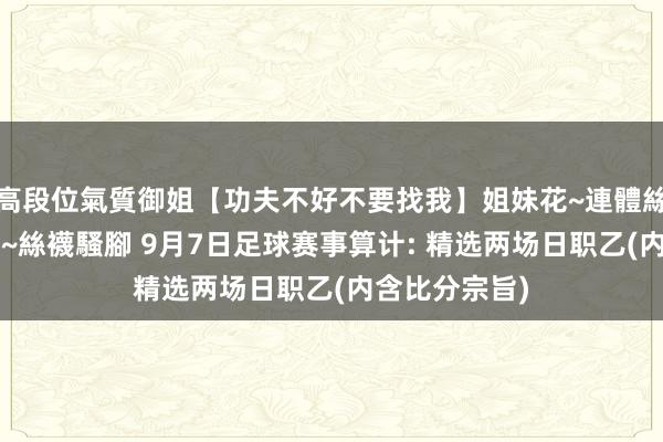 高段位氣質御姐【功夫不好不要找我】姐妹花~連體絲襪~大奶晃動~絲襪騷腳 9月7日足球赛事算计: 精选两场日职乙(内含比分宗旨)