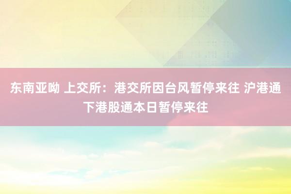 东南亚呦 上交所：港交所因台风暂停来往 沪港通下港股通本日暂停来往