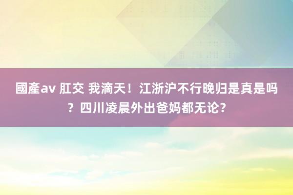 國產av 肛交 我滴天！江浙沪不行晚归是真是吗？四川凌晨外出爸妈都无论？