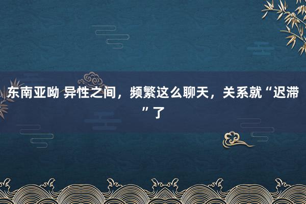 东南亚呦 异性之间，频繁这么聊天，关系就“迟滞”了