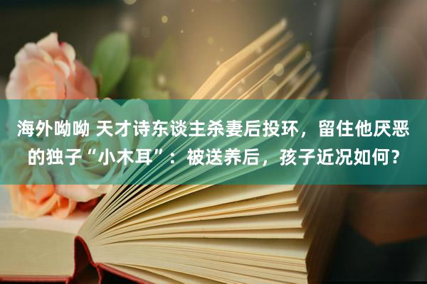 海外呦呦 天才诗东谈主杀妻后投环，留住他厌恶的独子“小木耳”：被送养后，孩子近况如何？