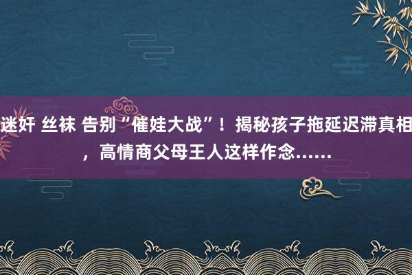 迷奸 丝袜 告别“催娃大战”！揭秘孩子拖延迟滞真相，高情商父母王人这样作念......