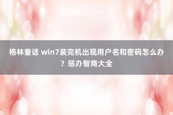 格林童话 win7装完机出现用户名和密码怎么办？惩办智商大全