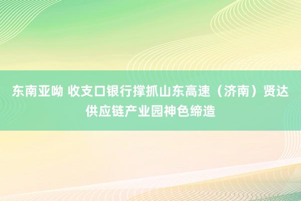 东南亚呦 收支口银行撑抓山东高速（济南）贤达供应链产业园神色缔造