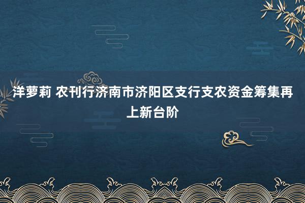 洋萝莉 农刊行济南市济阳区支行支农资金筹集再上新台阶