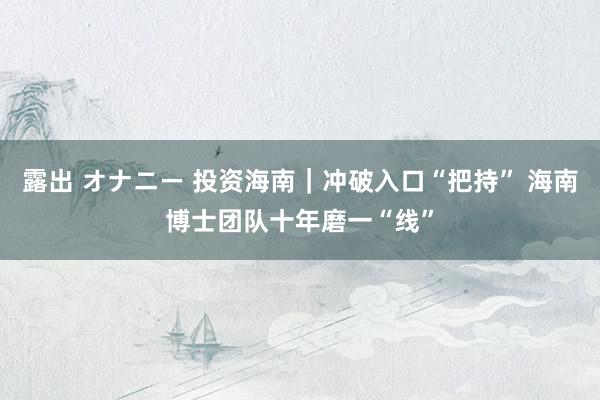 露出 オナニー 投资海南｜冲破入口“把持” 海南博士团队十年磨一“线”