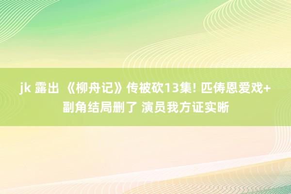 jk 露出 《柳舟记》传被砍13集! 匹俦恩爱戏+副角结局删了 演员我方证实晰