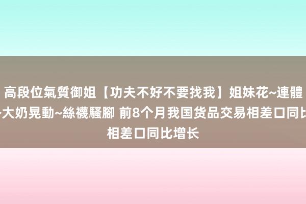 高段位氣質御姐【功夫不好不要找我】姐妹花~連體絲襪~大奶晃動~絲襪騷腳 前8个月我国货品交易相差口同比增长