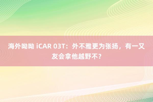 海外呦呦 iCAR 03T：外不雅更为张扬，有一又友会拿他越野不？