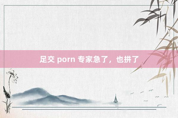 足交 porn 专家急了，也拼了