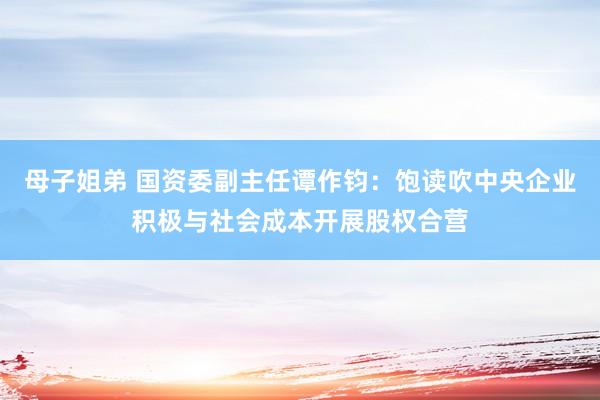 母子姐弟 国资委副主任谭作钧：饱读吹中央企业积极与社会成本开展股权合营