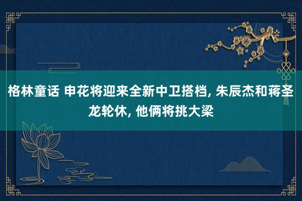 格林童话 申花将迎来全新中卫搭档， 朱辰杰和蒋圣龙轮休， 他俩将挑大梁