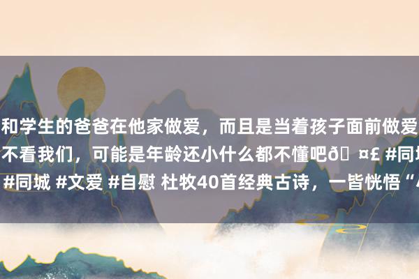 和学生的爸爸在他家做爱，而且是当着孩子面前做爱，太刺激了，孩子完全不看我们，可能是年龄还小什么都不懂吧🤣 #同城 #文爱 #自慰 杜牧40首经典古诗，一皆恍悟“小杜”的才华横溢！