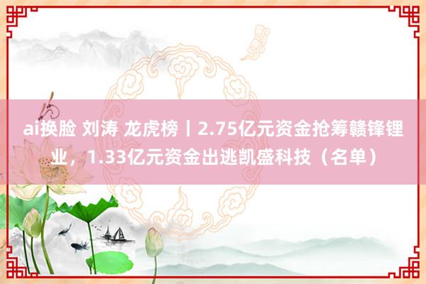 ai换脸 刘涛 龙虎榜丨2.75亿元资金抢筹赣锋锂业，1.33亿元资金出逃凯盛科技（名单）