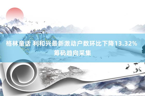 格林童话 利和兴最新激动户数环比下降13.32% 筹码趋向采集