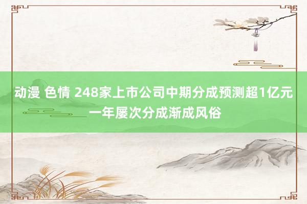 动漫 色情 248家上市公司中期分成预测超1亿元 一年屡次分成渐成风俗