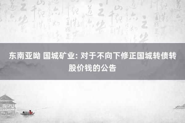 东南亚呦 国城矿业: 对于不向下修正国城转债转股价钱的公告