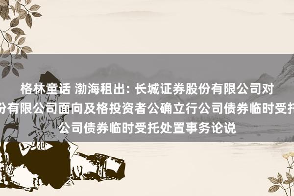 格林童话 渤海租出: 长城证券股份有限公司对于渤海租出股份有限公司面向及格投资者公确立行公司债券临时受托处置事务论说