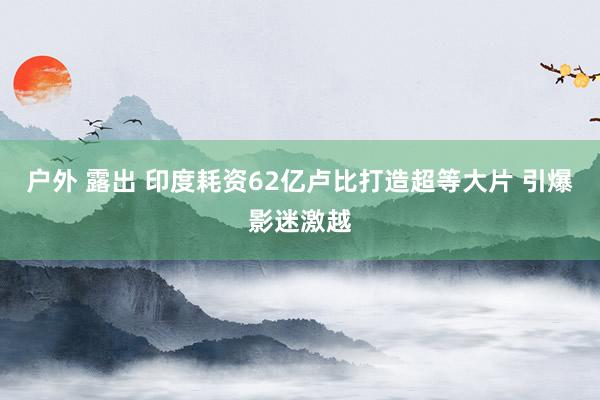 户外 露出 印度耗资62亿卢比打造超等大片 引爆影迷激越