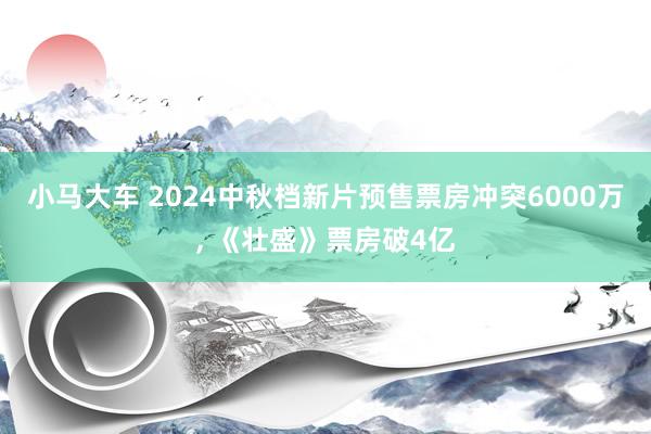 小马大车 2024中秋档新片预售票房冲突6000万， 《壮盛》票房破4亿