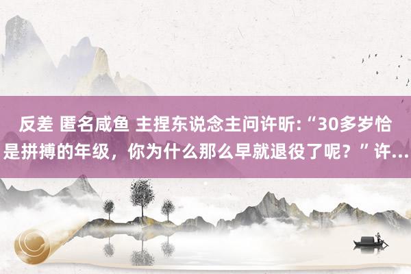 反差 匿名咸鱼 主捏东说念主问许昕:“30多岁恰是拼搏的年级，你为什么那么早就退役了呢？”许...