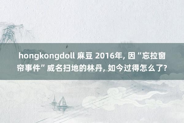 hongkongdoll 麻豆 2016年， 因“忘拉窗帘事件”威名扫地的林丹， 如今过得怎么了?