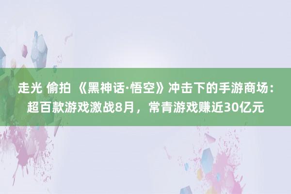 走光 偷拍 《黑神话·悟空》冲击下的手游商场：超百款游戏激战8月，常青游戏赚近30亿元