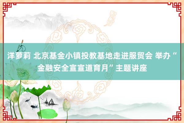 洋萝莉 北京基金小镇投教基地走进服贸会 举办“金融安全宣宣道育月”主题讲座