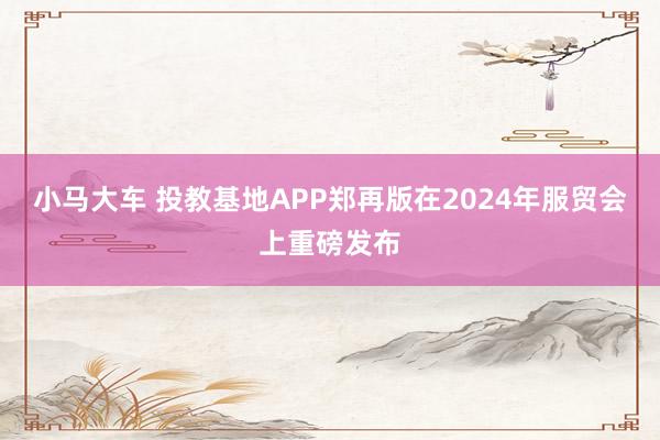 小马大车 投教基地APP郑再版在2024年服贸会上重磅发布