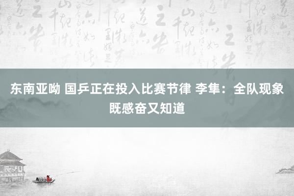 东南亚呦 国乒正在投入比赛节律 李隼：全队现象既感奋又知道