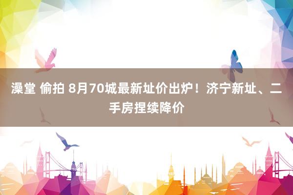 澡堂 偷拍 8月70城最新址价出炉！济宁新址、二手房捏续降价