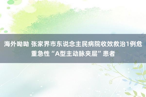 海外呦呦 张家界市东说念主民病院收效救治1例危重急性“A型主动脉夹层”患者