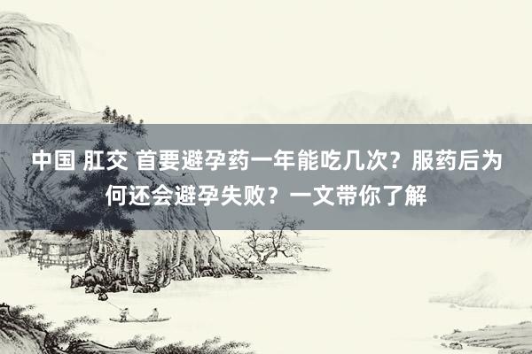 中国 肛交 首要避孕药一年能吃几次？服药后为何还会避孕失败？一文带你了解