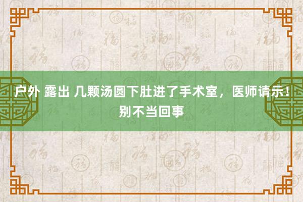 户外 露出 几颗汤圆下肚进了手术室，医师请示！别不当回事