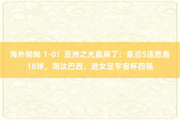 海外呦呦 1-0！亚洲之光赢麻了：豪恣5连胜轰18球，淘汰巴西，进女足宇宙杯四强