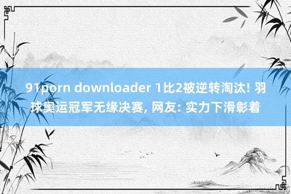 91porn downloader 1比2被逆转淘汰! 羽球奥运冠军无缘决赛, 网友: 实力下滑彰着