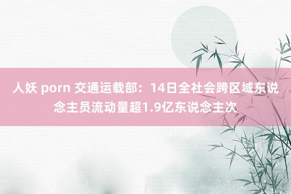 人妖 porn 交通运载部：14日全社会跨区域东说念主员流动量超1.9亿东说念主次