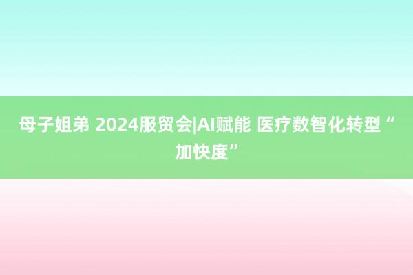 母子姐弟 2024服贸会|AI赋能 医疗数智化转型“加快度”