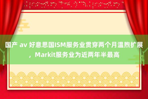 国产 av 好意思国ISM服务业贯穿两个月温煦扩展，Markit服务业为近两年半最高