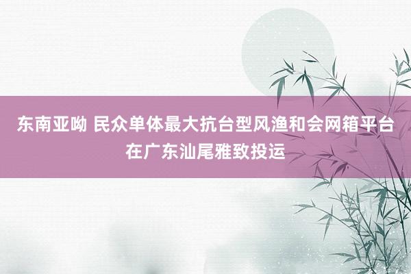 东南亚呦 民众单体最大抗台型风渔和会网箱平台在广东汕尾雅致投运