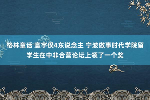 格林童话 寰宇仅4东说念主 宁波做事时代学院留学生在中非合营论坛上领了一个奖