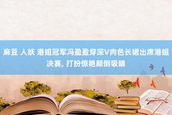 麻豆 人妖 港姐冠军冯盈盈穿深V肉色长裙出席港姐决赛， 打扮惊艳颠倒吸睛