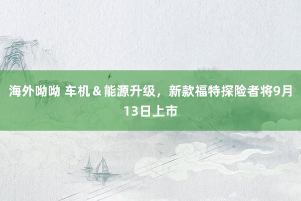 海外呦呦 车机＆能源升级，新款福特探险者将9月13日上市