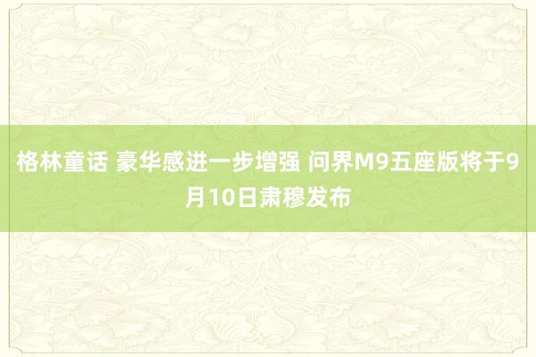 格林童话 豪华感进一步增强 问界M9五座版将于9月10日肃穆发布