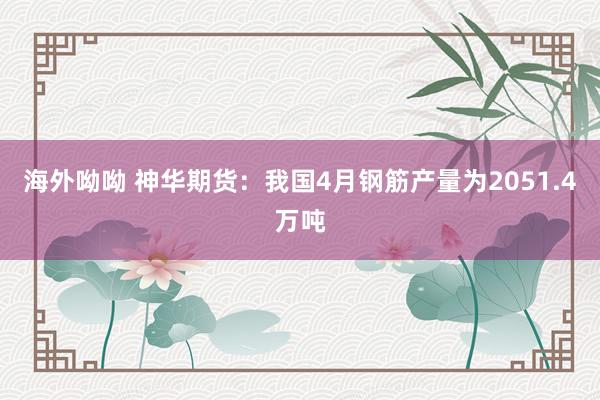 海外呦呦 神华期货：我国4月钢筋产量为2051.4万吨